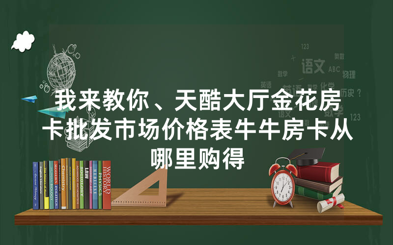 我来教你、天酷大厅金花房卡批发市场价格表牛牛房卡从哪里购得