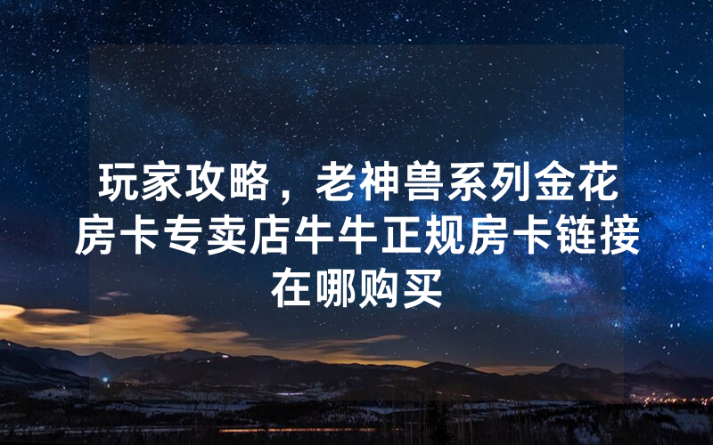 玩家攻略，老神兽系列金花房卡专卖店牛牛正规房卡链接在哪购买
