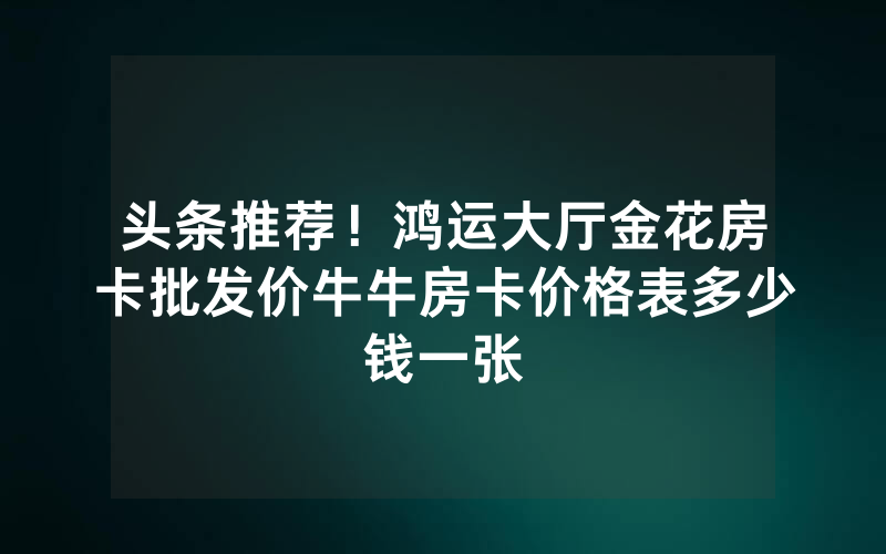 头条推荐！鸿运大厅金花房卡批发价牛牛房卡价格表多少钱一张