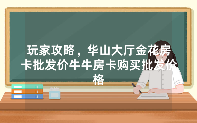 玩家攻略，华山大厅金花房卡批发价牛牛房卡购买批发价格