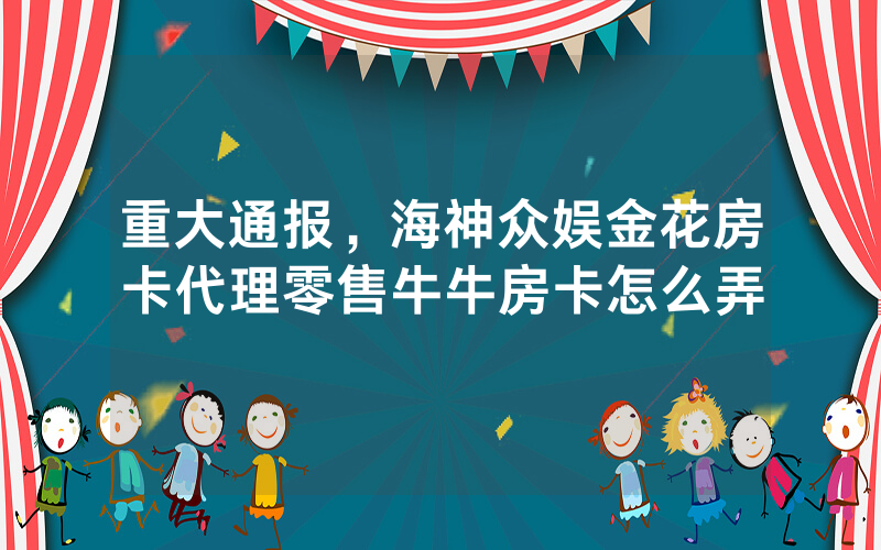 重大通报，海神众娱金花房卡代理零售牛牛房卡怎么弄