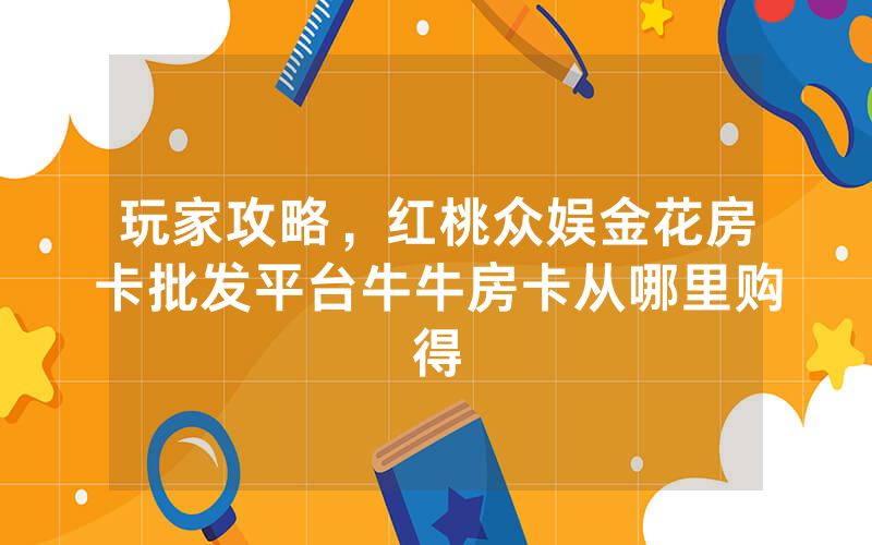 玩家攻略，红桃众娱金花房卡批发平台牛牛房卡从哪里购得