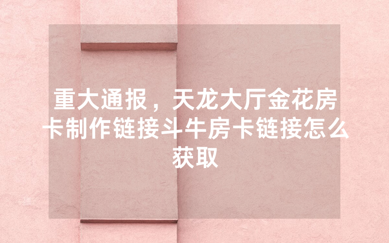 重大通报，天龙大厅金花房卡制作链接斗牛房卡链接怎么获取