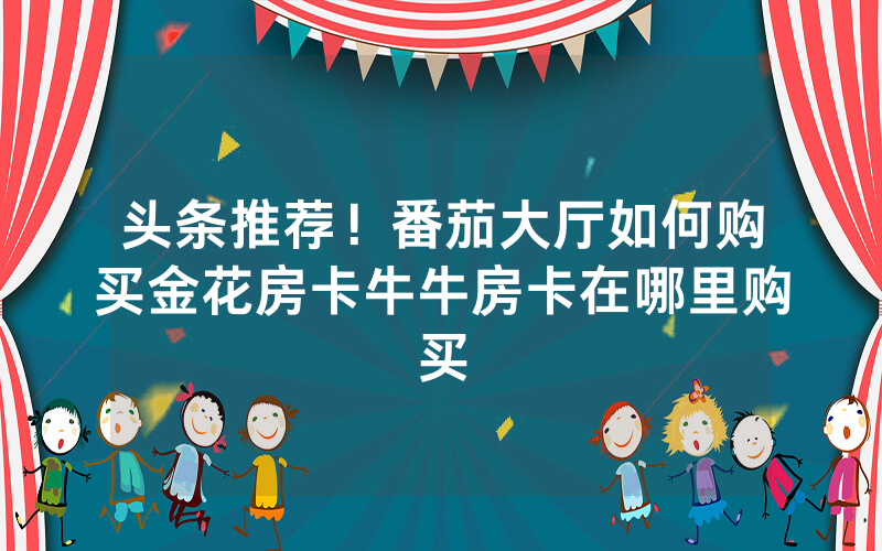 头条推荐！番茄大厅如何购买金花房卡牛牛房卡在哪里购买