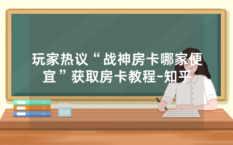 玩家热议“战神房卡哪家便宜”获取房卡教程-知乎
