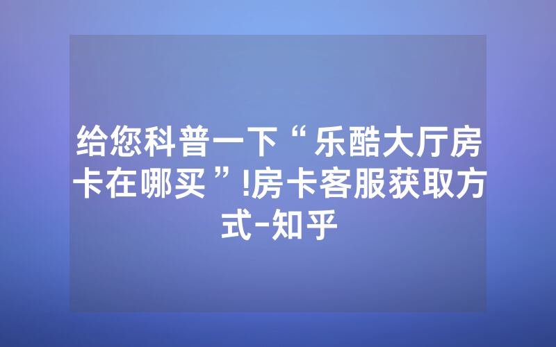 给您科普一下“乐酷大厅房卡在哪买”!房卡客服获取方式-知乎