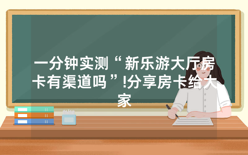 一分钟实测“新乐游大厅房卡有渠道吗”!分享房卡给大家
