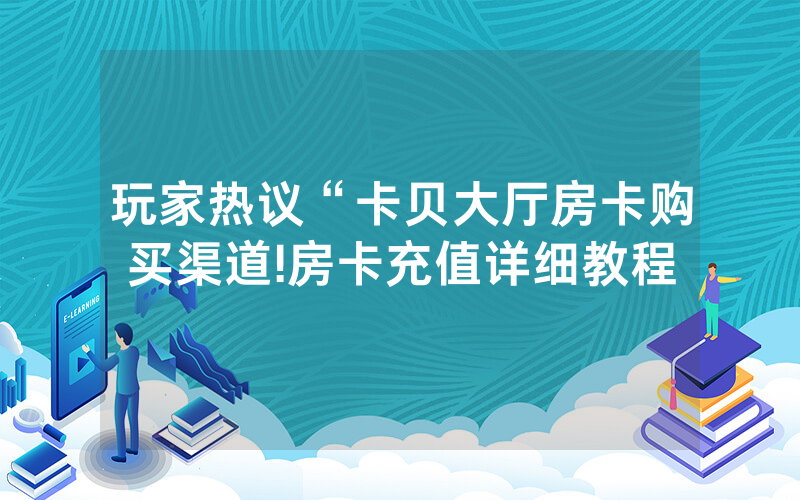 玩家热议“卡贝大厅房卡购买渠道!房卡充值详细教程