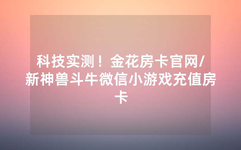 科技实测！金花房卡官网/新神兽斗牛微信小游戏充值房卡