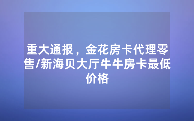 重大通报，金花房卡代理零售/新海贝大厅牛牛房卡最低价格