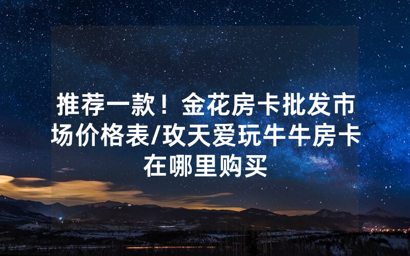 推荐一款！金花房卡批发市场价格表/玫天爱玩牛牛房卡在哪里购买
