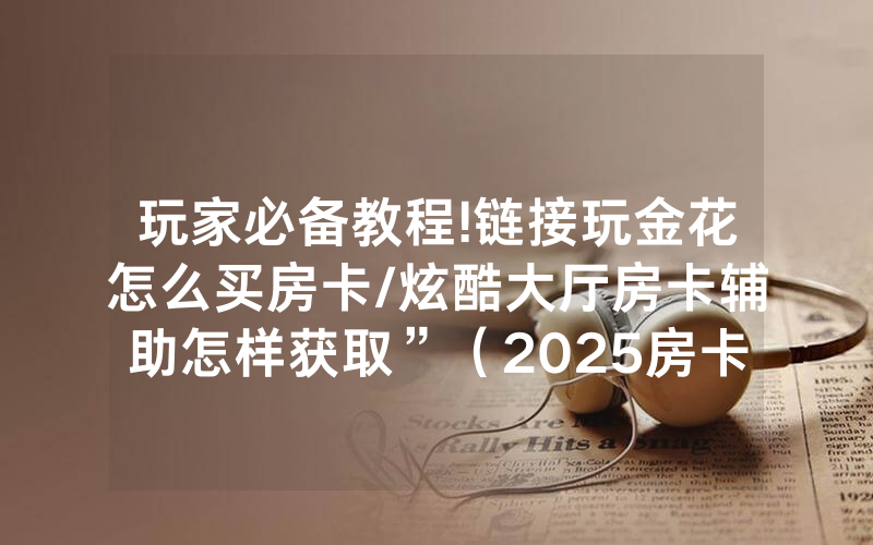 玩家必备教程!链接玩金花怎么买房卡/炫酷大厅房卡辅助怎样获取”（2025房卡教程)-知乎