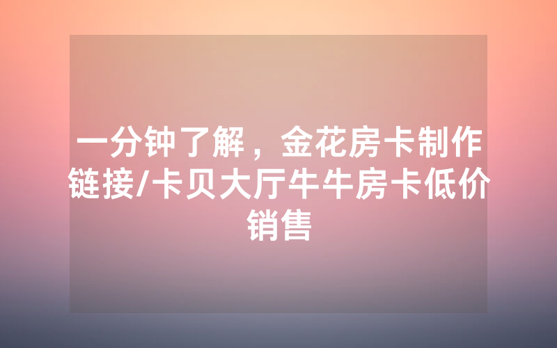 一分钟了解，金花房卡制作链接/卡贝大厅牛牛房卡低价销售