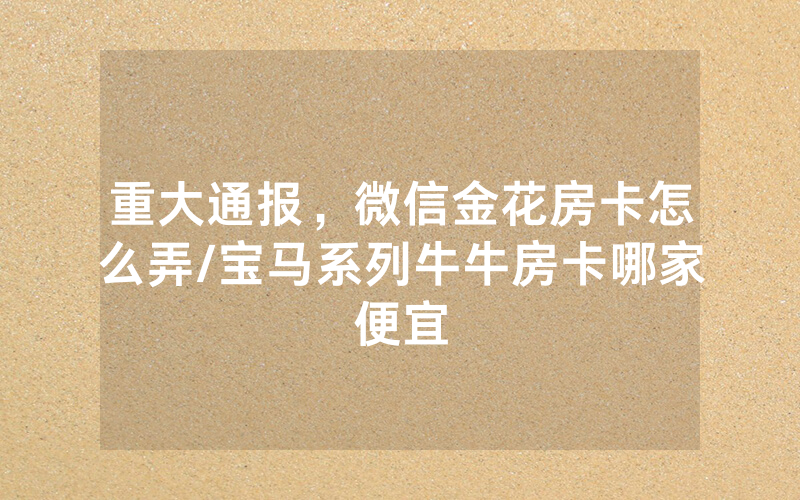 重大通报，微信金花房卡怎么弄/宝马系列牛牛房卡哪家便宜