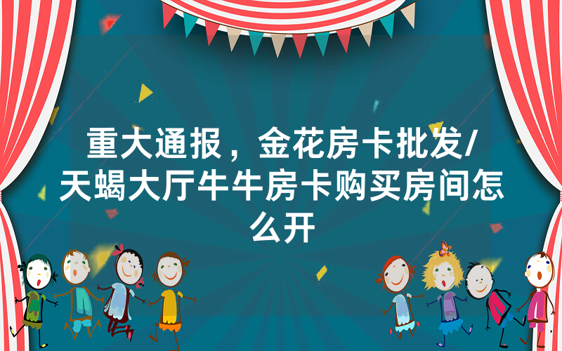 重大通报，金花房卡批发/天蝎大厅牛牛房卡购买房间怎么开