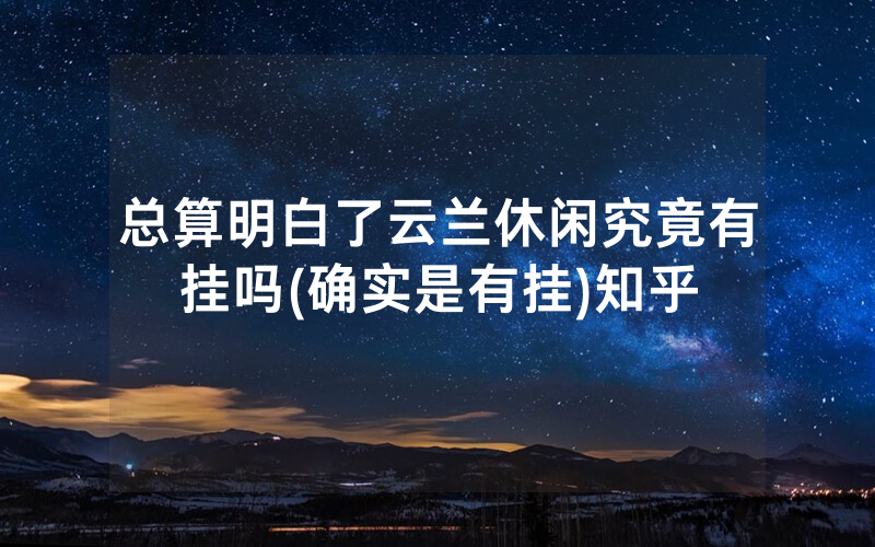 总算明白了云兰休闲究竟有挂吗(确实是有挂)知乎