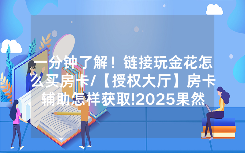 一分钟了解！链接玩金花怎么买房卡/【授权大厅】房卡辅助怎样获取!2025果然有房卡教程