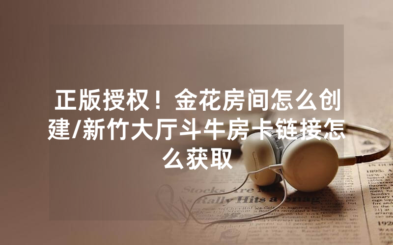 正版授权！金花房间怎么创建/新竹大厅斗牛房卡链接怎么获取