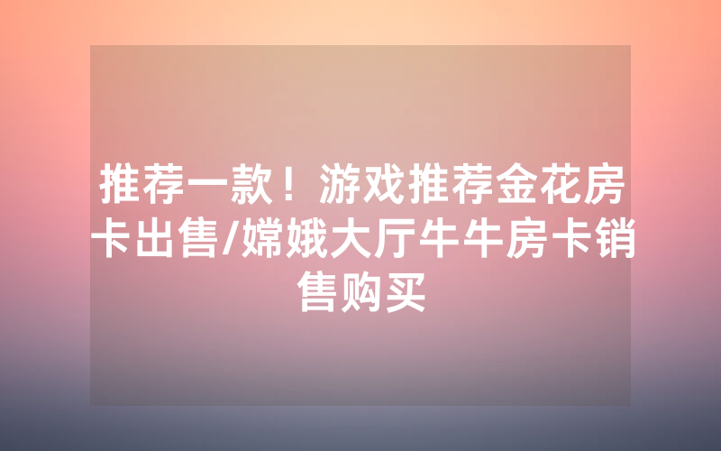推荐一款！游戏推荐金花房卡出售/嫦娥大厅牛牛房卡销售购买