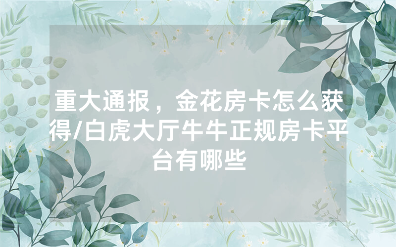重大通报，金花房卡怎么获得/白虎大厅牛牛正规房卡平台有哪些