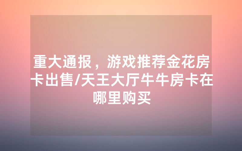重大通报，游戏推荐金花房卡出售/天王大厅牛牛房卡在哪里购买