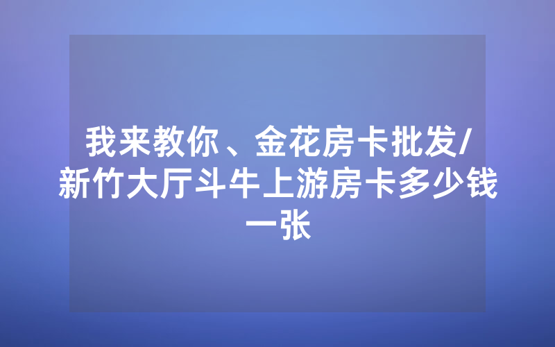 我来教你、金花房卡批发/新竹大厅斗牛上游房卡多少钱一张