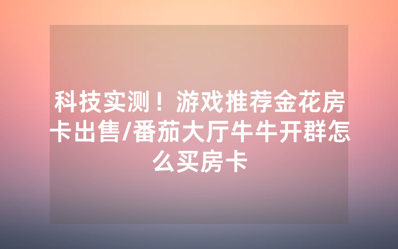 科技实测！游戏推荐金花房卡出售/番茄大厅牛牛开群怎么买房卡
