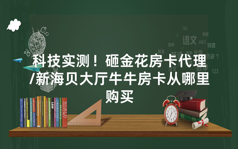 科技实测！砸金花房卡代理/新海贝大厅牛牛房卡从哪里购买