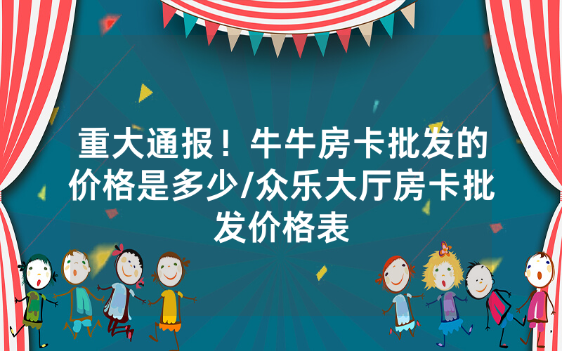 重大通报！牛牛房卡批发的价格是多少/众乐大厅房卡批发价格表