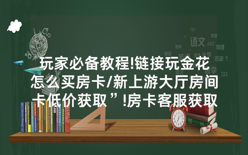 玩家必备教程!链接玩金花怎么买房卡/新上游大厅房间卡低价获取”!房卡客服获取方式-知乎