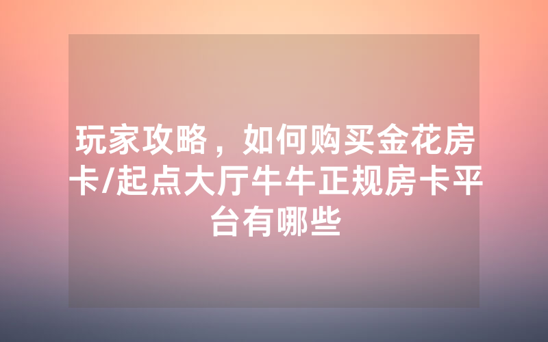 玩家攻略，如何购买金花房卡/起点大厅牛牛正规房卡平台有哪些