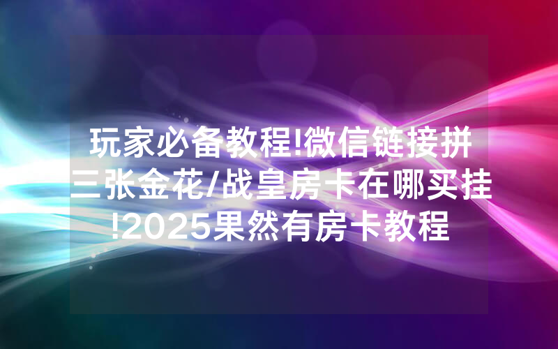 玩家必备教程!微信链接拼三张金花/战皇房卡在哪买挂!2025果然有房卡教程