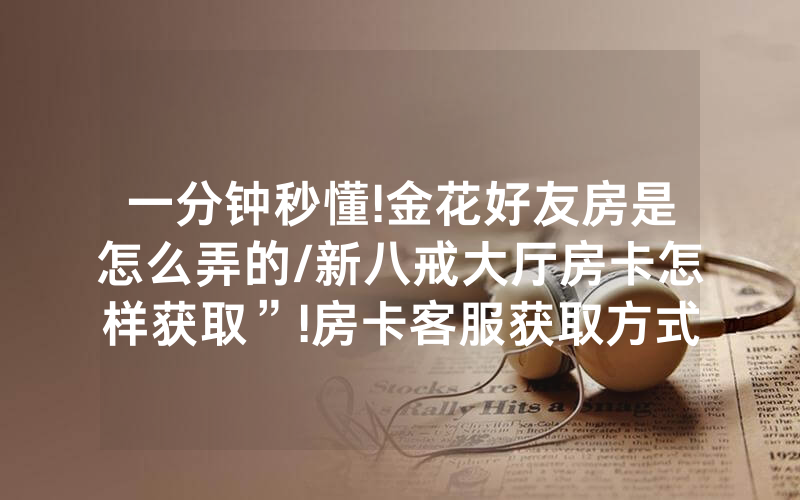 一分钟秒懂!金花好友房是怎么弄的/新八戒大厅房卡怎样获取”!房卡客服获取方式-知乎