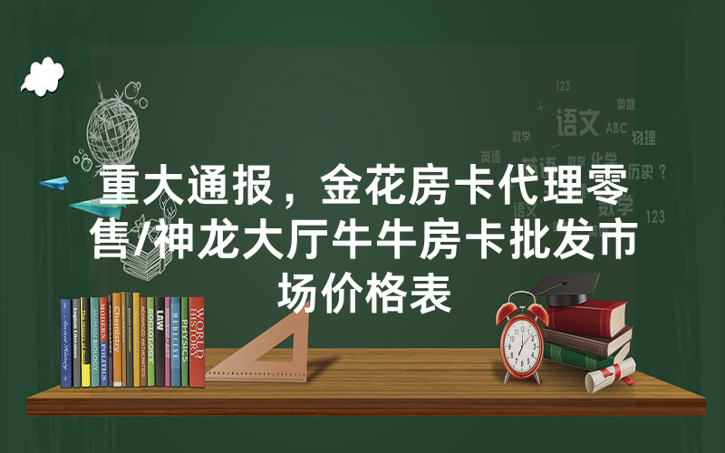 重大通报，金花房卡代理零售/神龙大厅牛牛房卡批发市场价格表