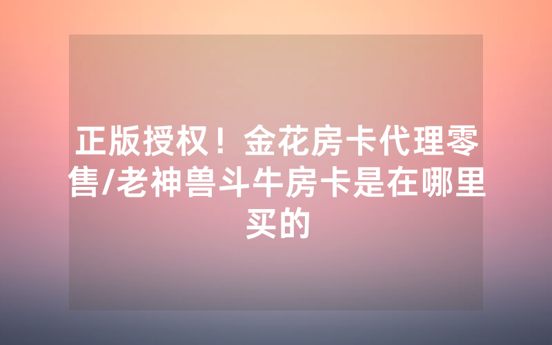 正版授权！金花房卡代理零售/老神兽斗牛房卡是在哪里买的