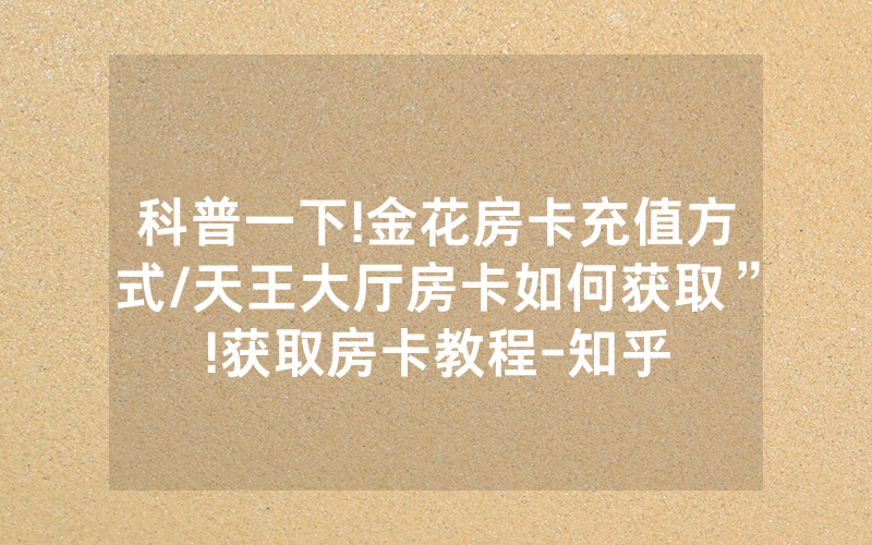 科普一下!金花房卡充值方式/天王大厅房卡如何获取”!获取房卡教程-知乎