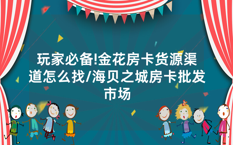 玩家必备!金花房卡货源渠道怎么找/海贝之城房卡批发市场