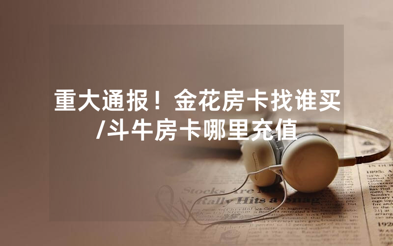 重大通报！金花房卡找谁买/斗牛房卡哪里充值