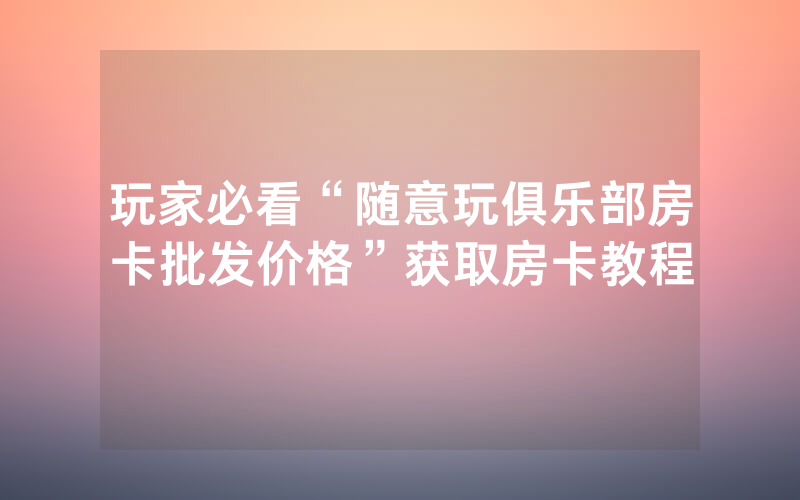 玩家必看“随意玩俱乐部房卡批发价格”获取房卡教程