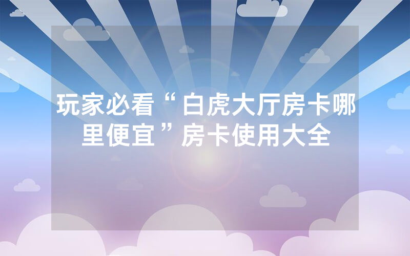 玩家必看“白虎大厅房卡哪里便宜”房卡使用大全