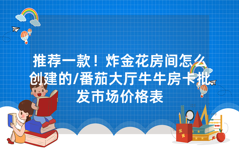 推荐一款！炸金花房间怎么创建的/番茄大厅牛牛房卡批发市场价格表