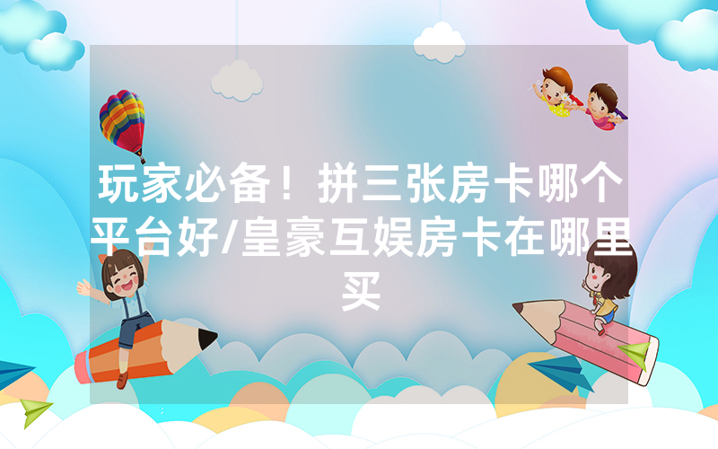 玩家必备！拼三张房卡哪个平台好/皇豪互娱房卡在哪里买