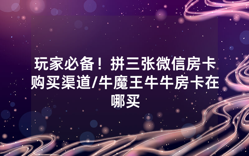 玩家必备！拼三张微信房卡购买渠道/牛魔王牛牛房卡在哪买