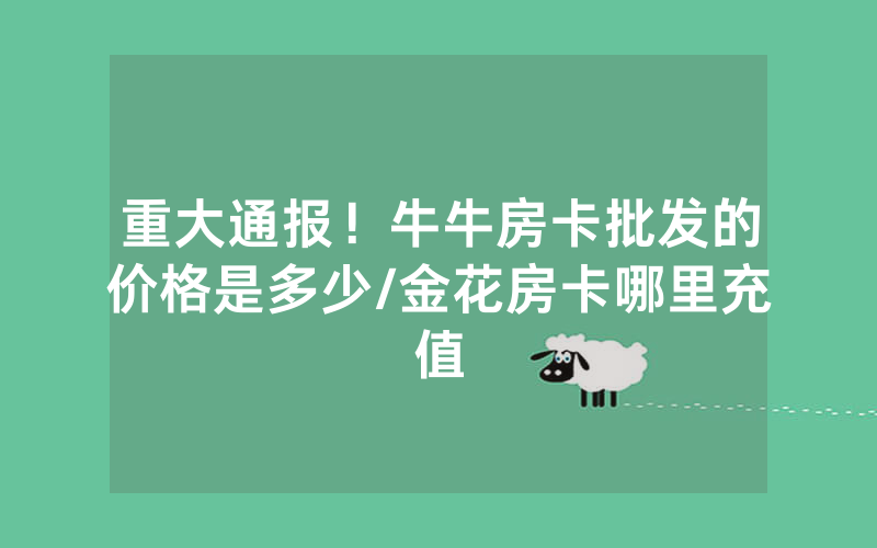 重大通报！牛牛房卡批发的价格是多少/金花房卡哪里充值