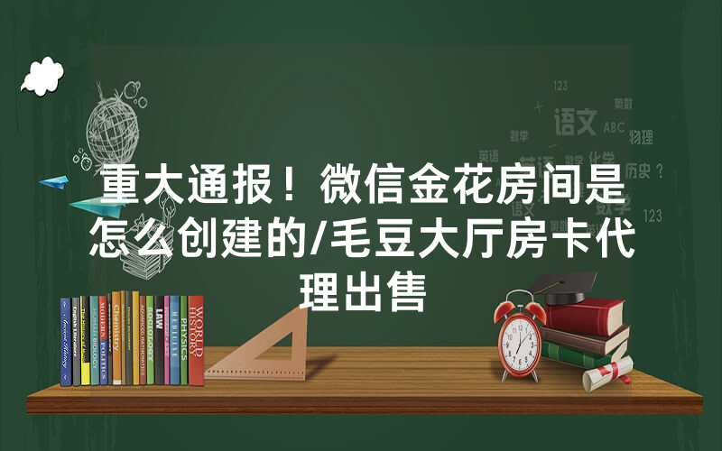 重大通报！微信金花房间是怎么创建的/毛豆大厅房卡代理出售