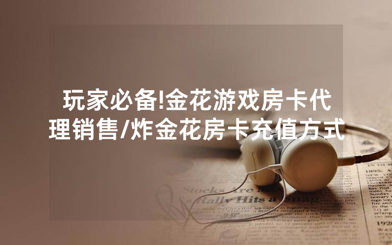 玩家必备!金花游戏房卡代理销售/炸金花房卡充值方式