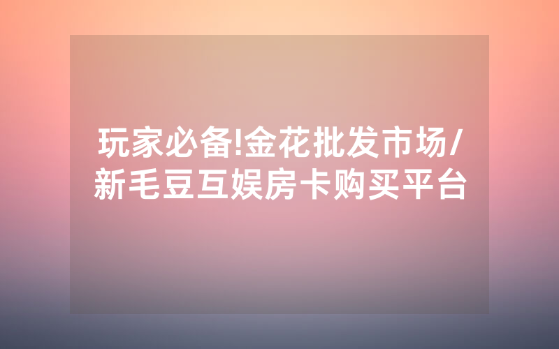 玩家必备!金花批发市场/新毛豆互娱房卡购买平台