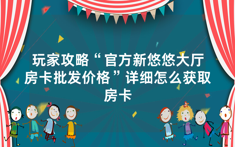 玩家攻略“官方新悠悠大厅房卡批发价格”详细怎么获取房卡
