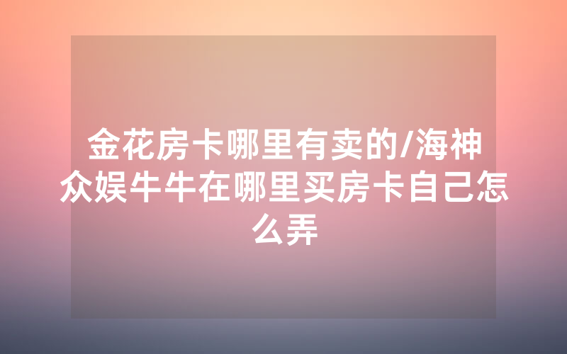 金花房卡哪里有卖的/海神众娱牛牛在哪里买房卡自己怎么弄