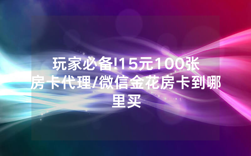 玩家必备!15元100张房卡代理/微信金花房卡到哪里买